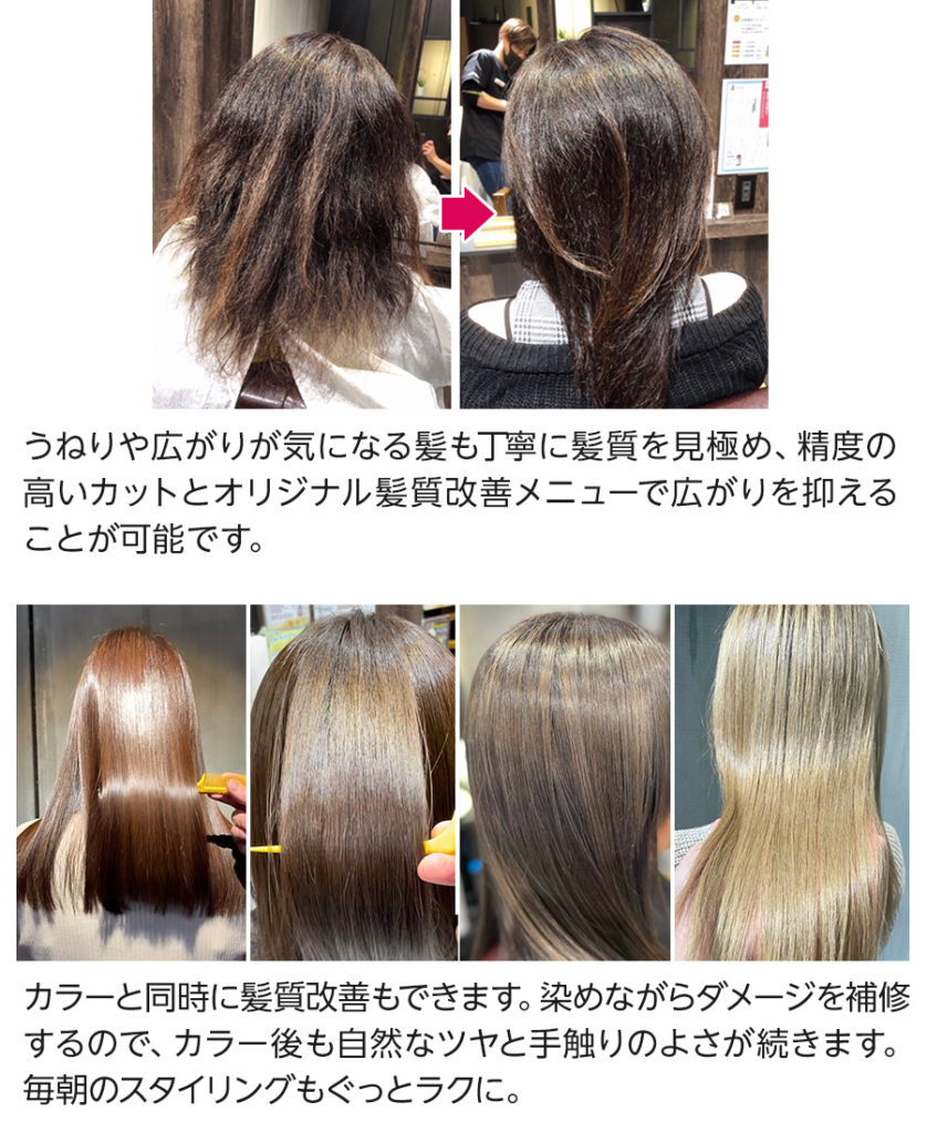 カラーと同時に髪質改善もできます。染めながらダメージを補修 するので、カラー後も自然なツヤと手触りのよさが続きます。 毎朝のスタイリングもぐっとラクに。